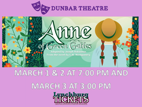 Dunbar Theatre Anne of Green Gables Adapted by Joseph Robinette. From the novel by L.M. Montgomery. March 1 & 2 at 7:00 pm and March 3 at 3:00 pm LynchburgTickets.com