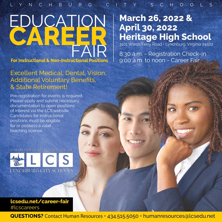 Lynchburg City Schools Education Career Fair for Instructional & Non-Instructional Positions March 26, 2022 & April 30, 2022 • Heritage High School • 3101 Wards Ferry Road • Lynchburg, Virginia 24502 8:30 a.m. - Registration Check-in, 9:00 a.m. to noon - Career Fair Excellent Medical, Dental, Vision, Additional Voluntary Benefits, & State Retirement! Pre-registration for events is required. Please apply and submit necessary documentation to open positions of interest via the LCS website. Candidates for instructional positions must be eligible for or possess a valid teaching license. Lynchburg City Schools logo QUESTIONS? Contact Human Resources • 434.515.5050 • humanresources@lcsedu.net www.lcsedu.net/career-fair #lcscareers 