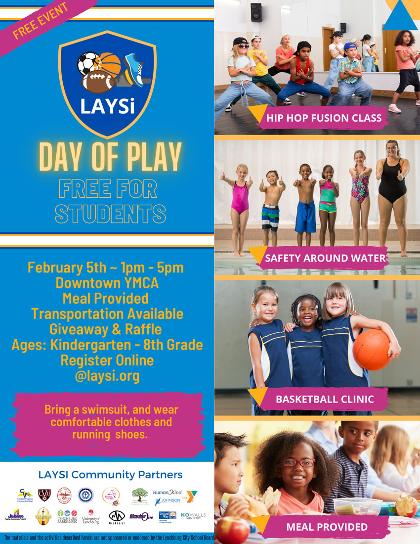 DAY OF PLAY - FREE FOR STUDENTS February 5, 2022 1:00-5:00 p.m. Downtown YMCA  Activities: Hip Hop Fusion Class, Safety Around Water & Basketball Clinic Meal Provided Transportation Available Giveaway & Raffle Ages: Kindergarten-8th Grade Register Online at laysi.org Bring a swimsuit, and wear comfortable clothes and running shoes.  The materials and the activities described herein are not sponsored or endorsed by the Lynchburg City School Board.