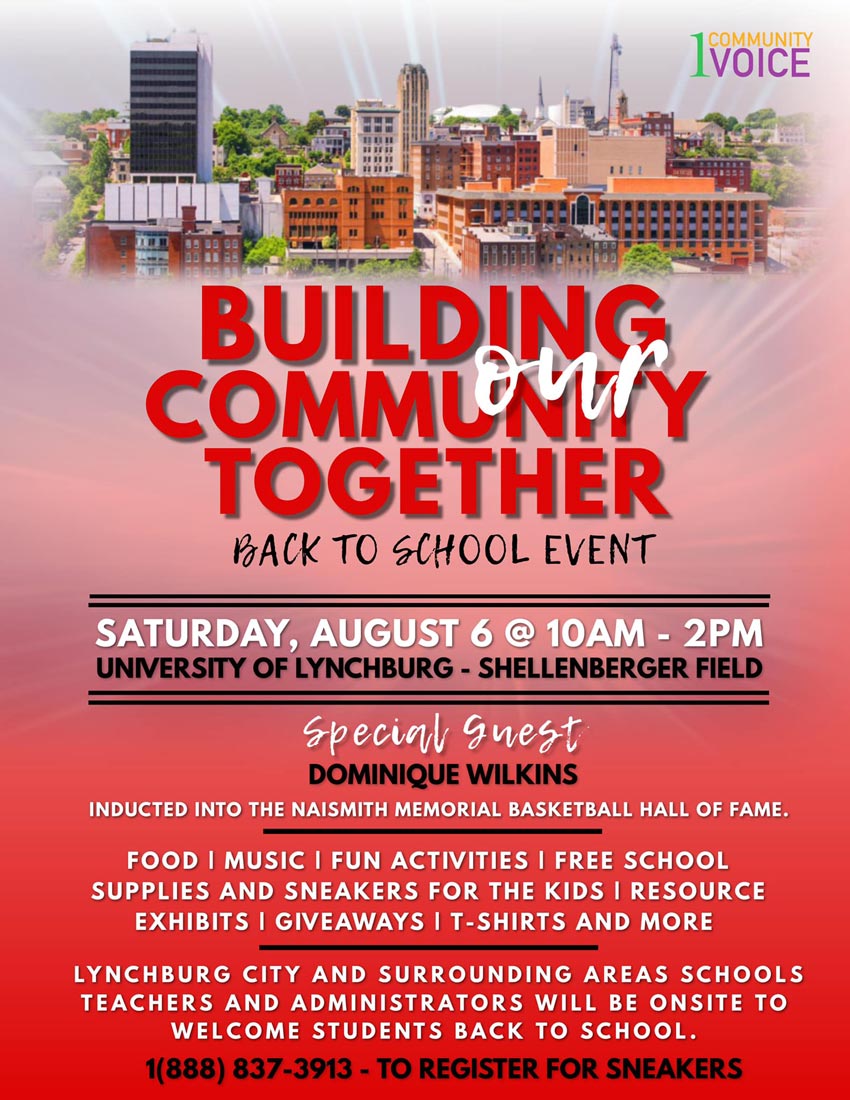 BACK TO SCHOOL EVENT: Building Our Community Together Saturday, August 6, 2022 10:00 a.m.-2:00 p.m. University of Lynchburg - Shellenberger Field Special Guest: Dominique Wilkins - inducted into the Naismith Memorial Basketball Hall of Fame Food | Music | Fun Activities | Free School Supplies and Sneakers for the Kids | Resource Exhibits | Giveaways | T-shirts and more Lynchburg City and surrounding area schools teachers and administrators will be onsite to welcome students back to school. 1(888) 837-3913 - to register for sneakers