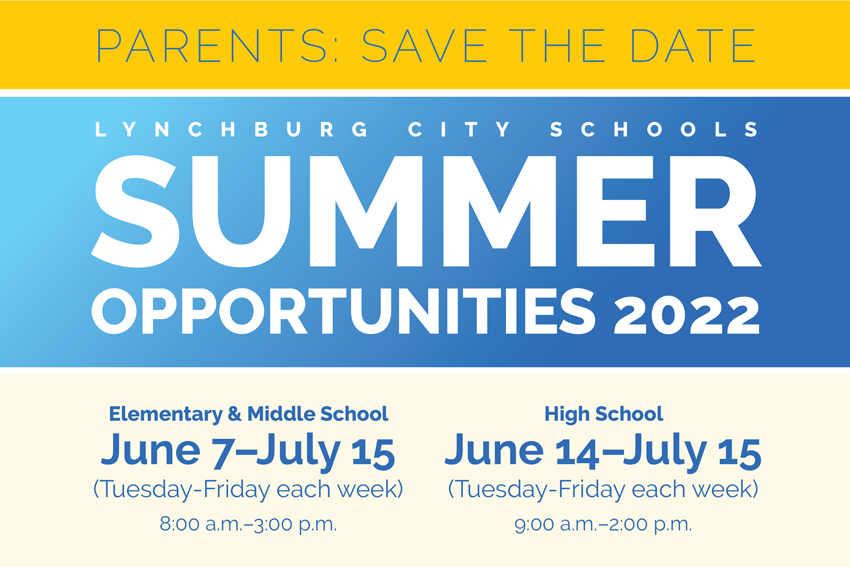 PARENTS: SAVE THE DATE Lynchburg City Schools Summer Opportunities 2022 Elementary & Middle School: June 7–July 15 (Tuesday-Friday each week) 8:00 a.m.–3:00 p.m. High School: June 14–July 15 (Tuesday-Friday each week) 9:00 a.m.–2:00 p.m. MORE INFORMATION TO COME….STAY TUNED!