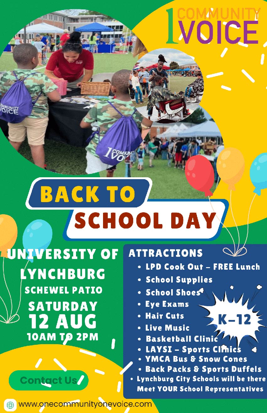 1 Community 1 Voice  Back to School Day University of Lynchburg Schewel Patio Saturday 12 Aug 10am to 2pm Attactions • LPD Cook Out - Free Lunch • School Supplies • School Shoes • Eye Exams • Hair Cuts • Live Music • Basketball Clinic • LAYSI - Sports Clinics • YMCA Bus & Snow Cones • Back Packs & Sports Duffels • Lynchburg City Schools will be there Meet YOUR School Representatives www.onecommunityonevoice.com