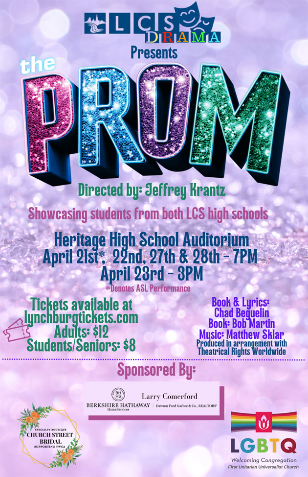 LCS Drama Presents The Prom Directed by: Jeffrey Krantz Showcasing students from both LCS high schools Heritage High School Auditorium April 21st*, 22nd, 27th & 28th - 7pm April 23 - 3pm *Denotes ASL Performance Tickets available at lynchburgtickets.com Adults: $12, Students/Seniors: $8 Book & Lyrics: Chad Beguelin, Book: Bob Martin, Music: Matthew Sklar Produced in arrangement with Theatrical Rights Worldwide Based on an origianl concept by Jack Viertel. Sponsored by Church Street Bridal, Larry Comerford - Berkshire Hathaway Home Services, First Unitarian Universalist Church