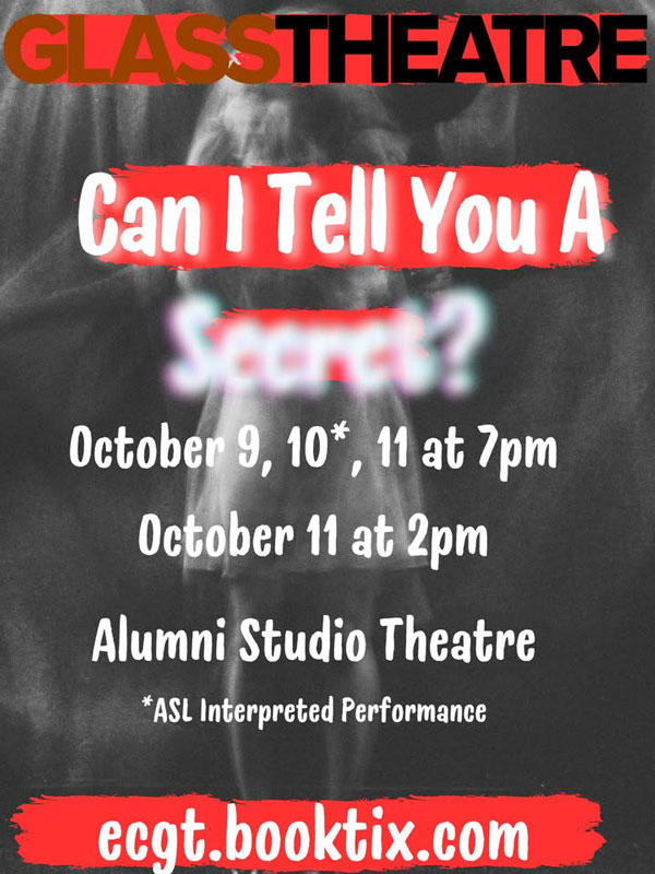 Glass Theatre Can I Tell You A Secret? October 9, 10*, 11 at 7 pm October 11 at 2pm Alumni Studio Theatre *ASL Interpreted Performance ecgt.booktix.com