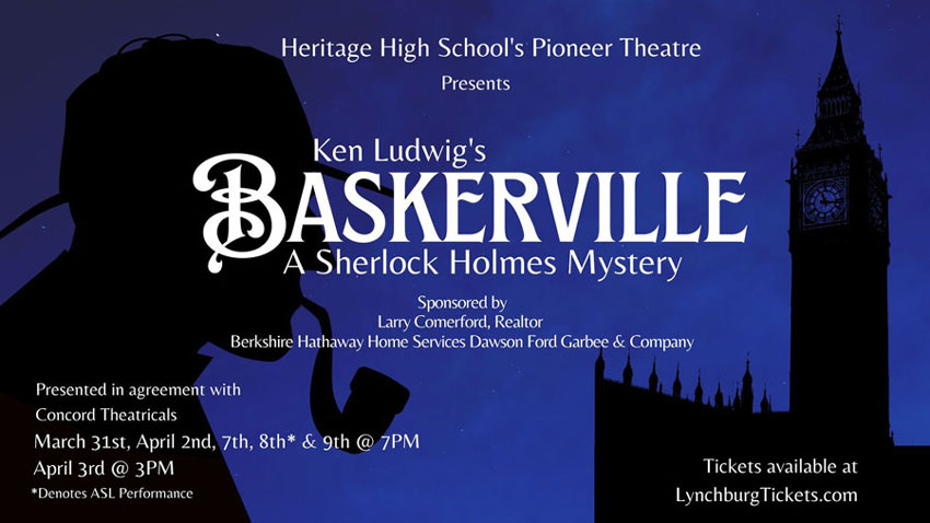 Heritage High School's Pioneer Theatre presents Ken Ludwig's Baskerville: A Sherlock Holmes Mystery. Sponsored by Larry Comerford, Realtor, Berkshire Hathaway Home Services Dawson Ford Garbee & Company. Presented in agreement with Concord Theatricals. March 31st, April 2nd, 7th, 8th*, & 9th @ 7PM, April 3rd @ 3PM * Denotes ASL Performance. Tickets available at LynchburgTickets.com
