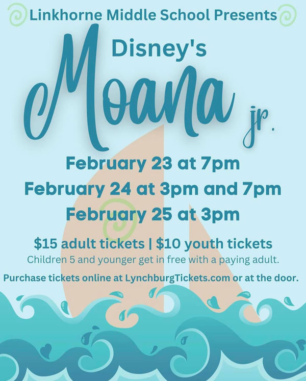 Linkhone Middle School Presents Disney's Moana Jr. February 23 at 7pm February 24 at 3pm and 7pm February 25 at 3pm. $15 adult tickets | $10 youth tickets Children 5 and under get in free with a paying adult. Purchase tickets online at LynchburgTickets.com or at the door.