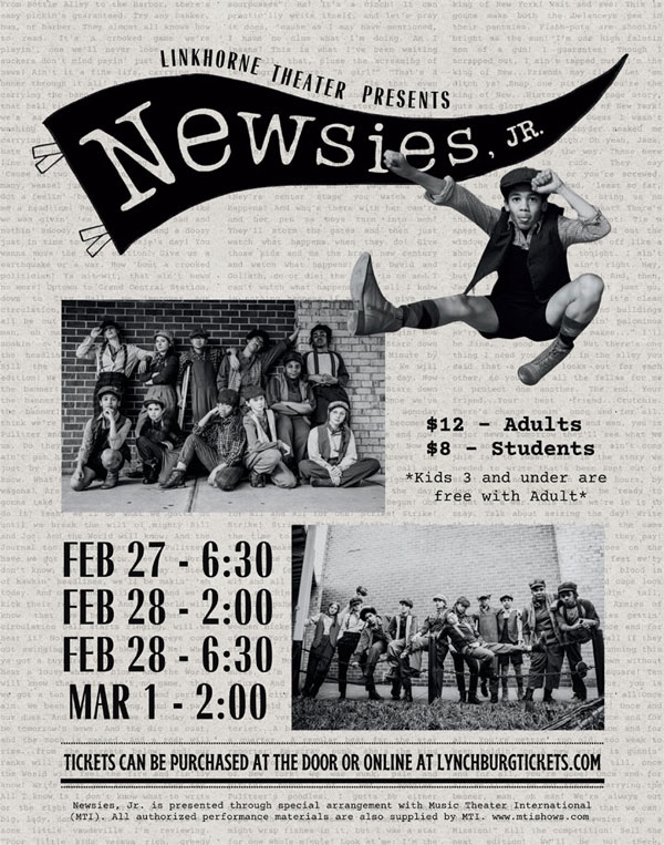 Linkhorne Theatre presents Newsies Jr. - Feb. 27 - 6:30, Feb. 28 - 2:00, Feb. 28 6:30, Mar 1 - 2:00; $12 - Adults, $8 - Students *Kids 3 and under are free with adult* Tickets can be purchased at the door or online at lynchburgtickets.com. Newsies Jr. is presented through special arrangement with Music Theatre International (MTI). All authorized performance materials are also supplied by MTI. www.mtishows.com