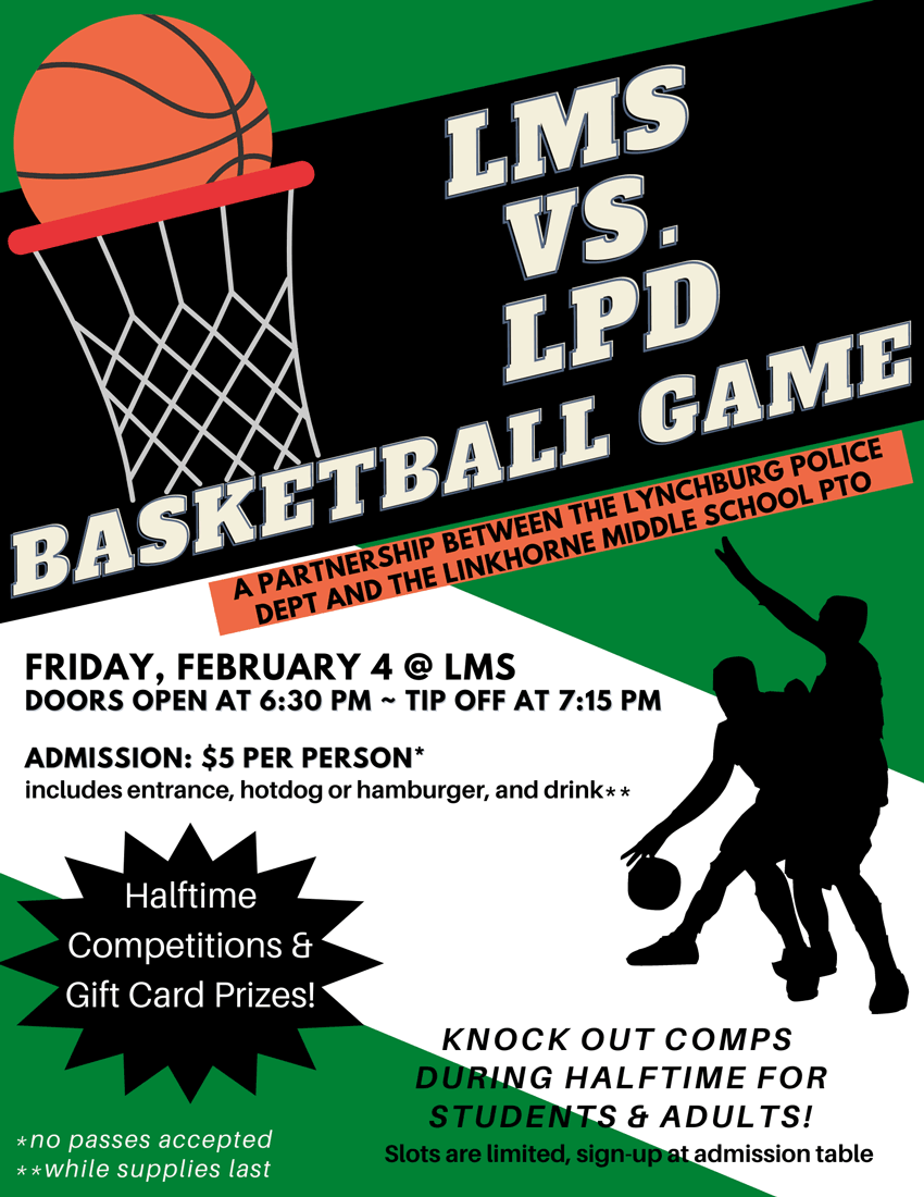 LMS vs. LPD Basketball Game - A partnership between the Lynchburg Police Dept and the Linkhorne Middle School PTO - Friday, February 4, 2022 at LMS - Doors open at 6:30 p.m . - Tip off at 7:15 p.m. - Admission $5 per person* - includes entrance, hotdog or hamburger and drink** - Halftime competitions & gift card prizes - Knock out comps during halftime for students & adults! Slots are limited, sign up at admission table - *no passes accepted  **while supplies last