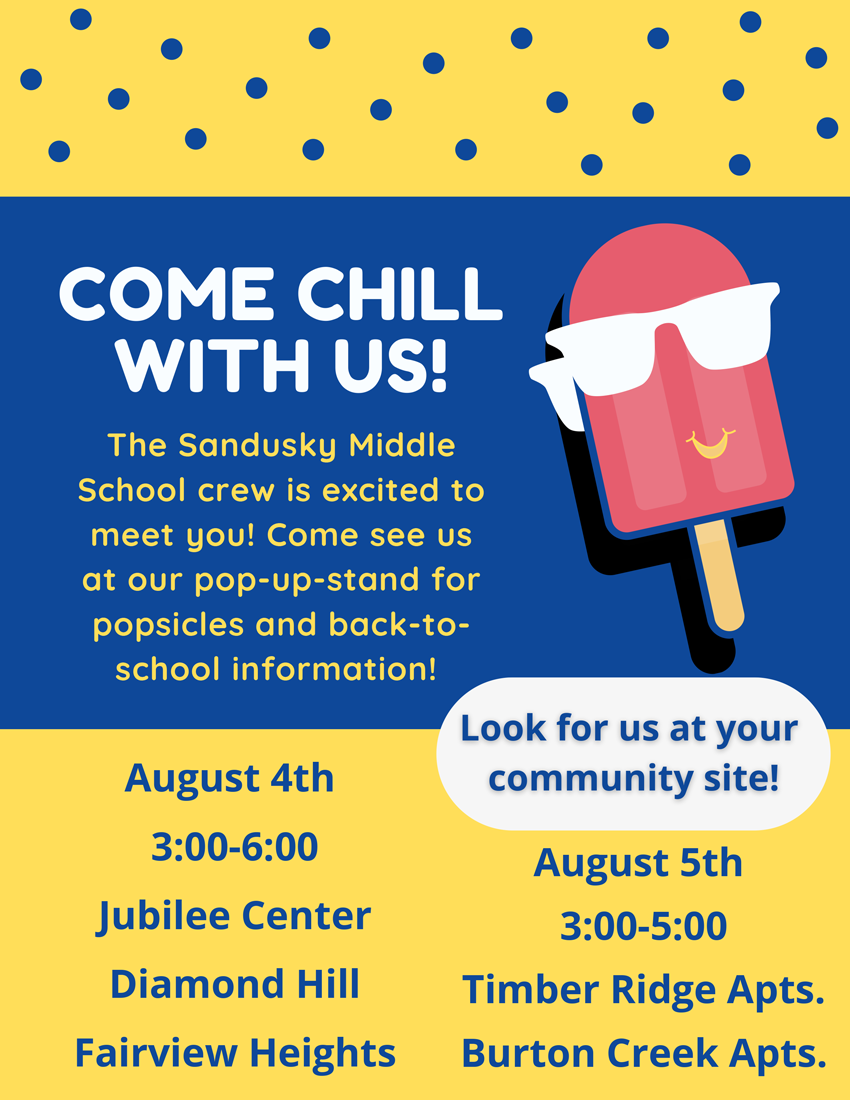 COME CHILL WITH US! The Sandusky Middle School crew is excited to meet you! Come see us at our pop-up-stand for popsicles and back-to school information! August 4th 3:00-6:00 Jubilee Center, Diamond Hill, Fairview Heights August 5th 3:00-5:00 Timber Ridge Apts., Burton Creek Apts. Look for us at your community site!